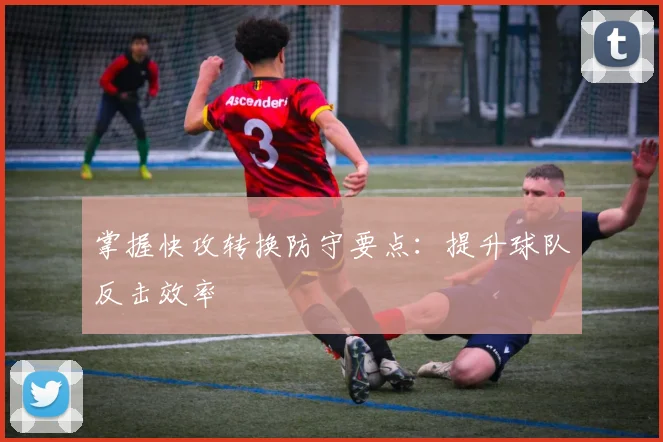 掌握快攻转换防守要点：提升球队反击效率