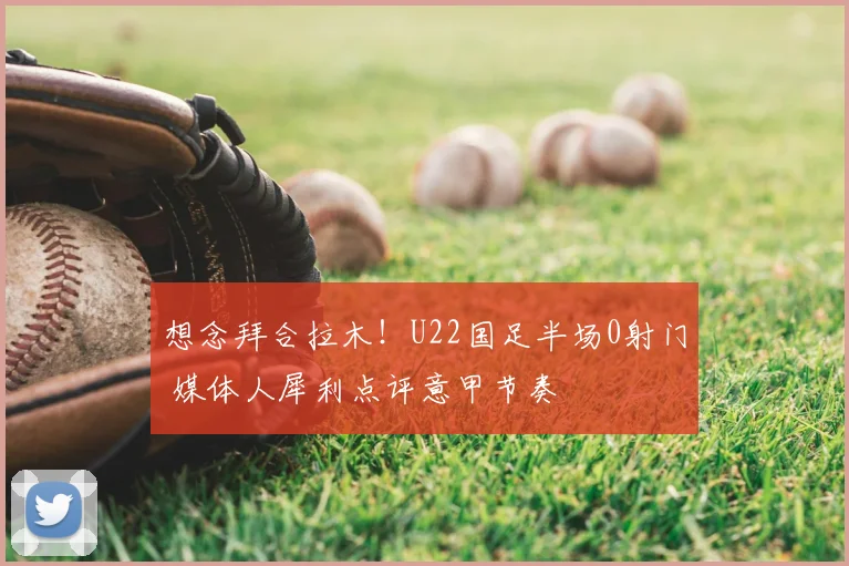 想念拜合拉木！U22国足半场0射门 媒体人犀利点评意甲节奏