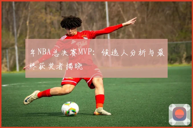 年NBA总决赛MVP：候选人分析与最终获奖者揭晓