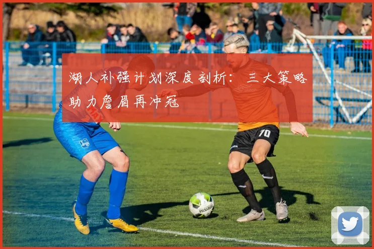 湖人补强计划深度剖析：三大策略助力詹眉再冲冠