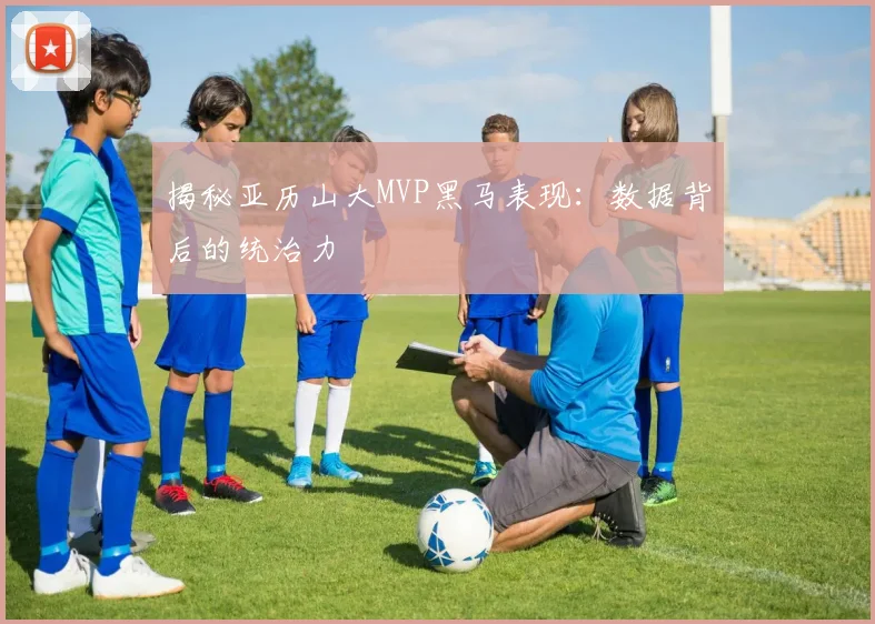 揭秘亚历山大MVP黑马表现：数据背后的统治力