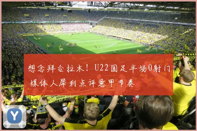 想念拜合拉木！U22国足半场0射门 媒体人犀利点评意甲节奏