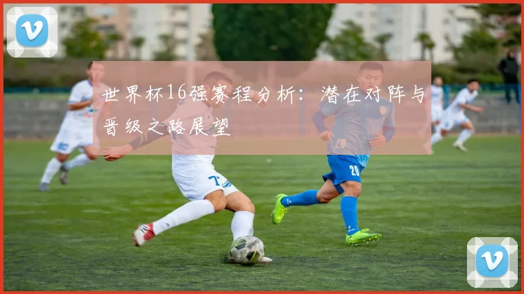 世界杯16强赛程分析：潜在对阵与晋级之路展望
