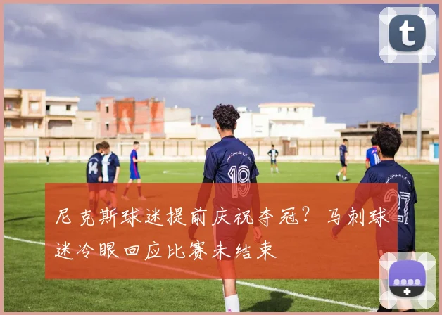 尼克斯球迷提前庆祝夺冠？马刺球迷冷眼回应比赛未结束