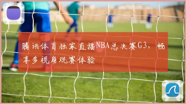 腾讯体育独家直播NBA总决赛G3,畅享多视角观赛体验