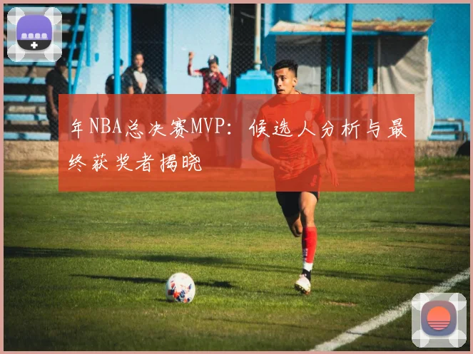 年NBA总决赛MVP：候选人分析与最终获奖者揭晓