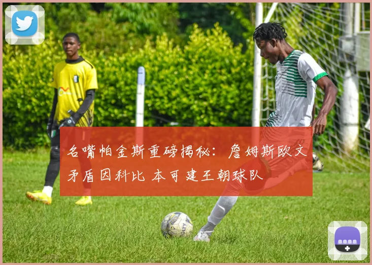 名嘴帕金斯重磅揭秘：詹姆斯欧文矛盾因科比 本可建王朝球队