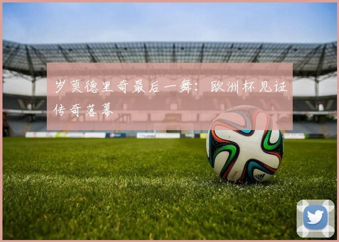岁莫德里奇最后一舞:欧洲杯见证传奇落幕